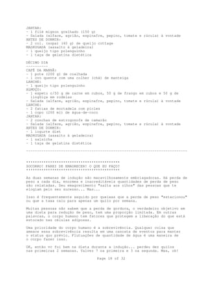 JANTAR:
- 1 filé mignon grelhado (150 g)
- Salada (alface, agrião, espinafre, pepino, tomate e rúcula) à vontade
ANTES DE DORMIR:
- 2 col. (sopa) (40 g) de queijo cottage
MADRUGADA (assalto à geladeira)
- 1 queijo tipo polenguinho
- 1 taça de gelatina dietética
DÉCIMO DIA
---------CAFÉ DA MANHÃ:
- 1 pote (200 g) de coalhada
- 1 ovo quente com uma colher (chá) de manteiga
LANCHE:
- 1 queijo tipo polenguinho
ALMOÇO:
- 1 espeto c/50 g de carne em cubos, 50 g de frango em cubos e 50 g de
lingüiça em rodelas
- Salada (alface, agrião, espinafre, pepino, tomate e rúcula) à vontade
LANCHE:
- 2 fatias de mortadela com picles
- 1 copo (200 ml) de água-de-coco
JANTAR:
- 2 conchas de estrogonofe de camarão
- Salada (alface, agrião, espinafre, pepino, tomate e rúcula) à vontade
ANTES DE DORMIR:
- 1 iogurte diet
MADRUGADA (assalto à geladeira)
- 1 salsicha
- 1 taça de gelatina dietética
-------------------------------------------------------------------------*******************************************
SOCORRO! PAREI DE EMAGRECER! O QUE EU FAÇO?
*******************************************
As duas semanas de indução são maravilhosamente embriagadoras. Há perda de
peso a cada dia, enormes e inacreditáveis quantidades de perda de peso
são relatadas. Seu emagrecimento "salta aos olhos" das pessoas que te
elogiam pelo seu sucesso... Mas...
Isso é frequentemente seguido por queixas que a perda de peso "estacionou"
ou que a taxa caiu para apenas um quilo por semana.
Muitas pessoas não sabem que a perda de gordura, o verdadeiro objetivo em
uma dieta para redução de peso, tem uma proporção limitada. Em outras
palavras, o corpo humano tem fatores que protegem a liberação do que está
estocado nas células adiposas.
Uma prioridade do corpo humano é a sobrevivência. Qualquer coisa que
ameace essa sobrevivência resulta em uma cascata de eventos para manter
o status quo prévio. Flutuações de quantidade de água é uma maneira de
o corpo fazer isso.
OK, então vc foi bem na dieta durante a indução... perdeu dez quilos
nas primeiras 2 semanas. Talvez 7 na primeira e 3 na segunda. Mas, oh!
Page 18 of 32

 