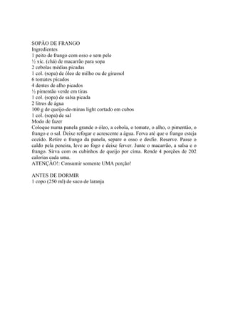 Este arquivo compõe a coletânea STC
www.trabalheemcasaoverdadeiro.com.br

SOPÃO DE FRANGO
Ingredientes
1 peito de frango com osso e sem pele
½ xíc. (chá) de macarrão para sopa
2 cebolas médias picadas
1 col. (sopa) de óleo de milho ou de girassol
6 tomates picados
4 dentes de alho picados
½ pimentão verde em tiras
1 col. (sopa) de salsa picada
2 litros de água
100 g de queijo-de-minas light cortado em cubos
1 col. (sopa) de sal
Modo de fazer
Coloque numa panela grande o óleo, a cebola, o tomate, o alho, o pimentão, o
frango e o sal. Deixe refogar e acrescente a água. Ferva até que o frango esteja
cozido. Retire o frango da panela, separe o osso e desfie. Reserve. Passe o
caldo pela peneira, leve ao fogo e deixe ferver. Junte o macarrão, a salsa e o
frango. Sirva com os cubinhos de queijo por cima. Rende 4 porções de 202
calorias cada uma.
ATENÇÃO!: Consumir somente UMA porção!
ANTES DE DORMIR
1 copo (250 ml) de suco de laranja

 