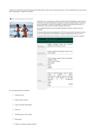 Asimismo, la comida fuerte de antes del entrenamiento debe llevarse a cabo al menos unas tres horas antes. Tras los entrenamientos hay que revisar el
aporte de glucógeno y compensar las pérdidas.
Dieta de preparación o entrenamiento
Insistimos en que - al igual que en cualquier otra dieta - debe ser equilibrada, variada, atractiva
y suficiente. La forma de conseguirlo es organizar el número de comidas diarias, el número de
las más importantes y el número de tentempiés; la organización horaria para las tomas y la
distribución en cada una de las comidas, del aporte calórico total.
La recomendación general es de tres comidas importantes: desayuno, comida, cena y dos
tentempiés.
El desayuno debe aportar aproximadamente el 25% de la energía total al igual que la comida y
la cena. En cada uno de los dos intermedios se deberá conseguir aportar entre el 10-15%.
La siguiente tabla orienta sobre los alimentos que debe contener cada una de estas comidas:
Comidas Alimentos
Desayuno
Bebida azucarada, lácteo, pan (biscotes,
galletas etc.), frutos secos y fruta
Intermedio
Lácteo azucarado, pan (galletas, biscotes, etc),
fruta y bebida
Comida
Arroz o lentejas o patatas o pasta o equivalente
Vegetales verdes
Carne o queso o jamón
Pan integral
Fruta
Lácteo
Bebida
Cena
Plato de verduras/ensalada o sopa de verdura
Carne o pescado o huevos
Guarnición de vegetales verdes (se sustituye
por pasta o arroz durante los tres días
anteriores a la competición)
Fruta
Lácteo
Pan integral
Agua
No se recomienda durante este periodo:
• Cocidos de carne
• Carne de cerdo y cordero
• Carnes y pescados escabechados
• Conservas
• Alimentos grasos y muy cocidos
• Salsas grasas
• Coliflor, col, espinacas, pepinos, cebollas
 