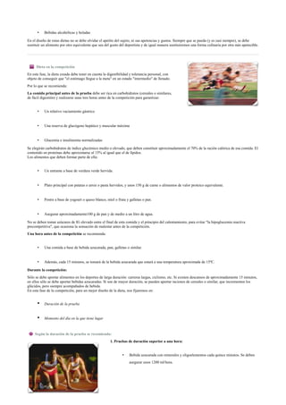 • Bebidas alcohólicas y heladas
En el diseño de estas dietas no se debe olvidar el apetito del sujeto, ni sus apetencias y gustos. Siempre que se pueda (y es casi siempre), se debe
sustituir un alimento por otro equivalente que sea del gusto del deportista y de igual manera sustituiremos una forma culinaria por otra más apetecible.
Dieta en la competición
En esta fase, la dieta creada debe tener en cuenta la digestibilidad y tolerancia personal, con
objeto de conseguir que "el estómago llegue a la meta" en un estado "intermedio" de llenado.
Por lo que se recomienda:
La comida principal antes de la prueba debe ser rica en carbohidratos (cereales o similares,
de fácil digestión) y realizarse unas tres horas antes de la competición para garantizar:
• Un relativo vaciamiento gástrico
• Una reserva de glucógeno hepático y muscular máxima
• Glucemia e insulinemia normalizadas
Se elegirán carbohidratos de índice glucémico medio o elevado, que deben constituir aproximadamente el 70% de la ración calórica de esa comida. El
contenido en proteínas debe aproximarse al 15% al igual que el de lípidos.
Los alimentos que deben formar parte de ella:
• Un entrante a base de verdura verde hervida.
• Plato principal con patatas o arroz o pasta hervidos, y unos 150 g de carne o alimentos de valor proteico equivalente.
• Postre a base de yogourt o queso blanco, miel o fruta y galletas o pan.
• Asegurar aproximadamente100 g de pan y de medio a un litro de agua.
No se deben tomar azúcares de IG elevado entre el final de esta comida y el principio del calentamiento, para evitar "la hipoglucemia reactiva
precompetitiva", que ocasiona la sensación de malestar antes de la competición.
Una hora antes de la competición se recomienda:
• Una comida a base de bebida azucarada, pan, galletas o similar.
• Además, cada 15 minutos, se tomará de la bebida azucarada que estará a una temperatura aproximada de 15ºC.
Durante la competición:
Sólo se debe aportar alimentos en los deportes de larga duración: carreras largas, ciclismo, etc. Si existen descansos de aproximadamente 15 minutos,
en ellos sólo se debe aportar bebidas azucaradas. Si son de mayor duración, se pueden aportar raciones de cereales o similar, que incrementen los
glúcidos, pero siempre acompañados de bebida.
En esta fase de la competición, para un mejor diseño de la dieta, nos fijaremos en:
• Duración de la prueba
• Momento del día en la que tiene lugar
Según la duración de la prueba se recomienda:
1. Pruebas de duración superior a una hora:
• Bebida azucarada con minerales y oligoelementos cada quince minutos. Se deben
asegurar unos 1200 ml/hora.
 