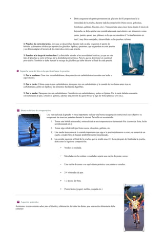 • Debe asegurarse el aporte permanente de glúcidos de IG proporcional a la
intensidad de la prueba, durante toda la competición (frutos secos, golosinas,
bombones, galletas, biscotes, etc.). Transcurridas unas cinco horas desde el inicio de
la prueba, se debe aportar una comida adecuada equivalente a un almuerzo o cena:
carne, jamón, queso, pan, plátano, es lo que se considera el "avituallamiento en
ruta", muy bien manejado y desarrollado en las pruebas ciclistas.
2. Pruebas de corta duración, pero que se desarrollan durante todo un día, requieren el aporte de
bebidas y alimentos sólidos que aporten los glúcidos, lípidos y proteínas, que se pierden en cada prueba
y se deben adaptar al horario de los intervalos entre cada prueba.
3. Pruebas a lo largo de varios días: La dieta debe atender a las necesidades hídricas, ya que en este
tipo de pruebas se corre el riesgo de la deshidratación crónica. Para lo que se debe tener en cuenta el
peso diario. También se debe atender la recarga de glúcidos que debe hacerse al final de cada prueba.
Según la hora del día en la que tiene lugar la prueba:
1. Por la mañana: Cena rica en carbohidratos, desayuno rico en carbohidratos (cereales con leche o
equivalente).
2. Por la tarde: Ultima cena rica en carbohidratos, desayuno rico en carbohidratos y la comida de tres horas antes rica en
carbohidratos, pobre en lípidos y de alimentos fácilmente digeribles.
3. Por la noche: Desayuno rico en carbohidratos. Comida rica en carbohidratos y pobre en lípidos. Por la tarde bebida azucarada,
con rebanadas de pan, cereales o galletas, además una porción de queso fresco y algo de fruta (plátano, kiwi etc.).
Dieta en la fase de recuperación
Una vez realizada la prueba es muy importante realizar una buena recuperación nutricional cuyo objetivo es
compensar las reservas gastadas durante la misma. Para ello se recomienda:
1. Tomar una bebida azucarada y mineralizada a una temperatura no demasiado fría. (zumos de fruta, leche
semidesnatada etc.).
2. Tomar algo sólido del tipo frutos secos, chocolate, galletas, etc.
3. Una media hora antes de la comida importante que siga a la prueba (almuerzo o cena), se tomará de un
cuarto a medio litro de líquido preferiblemente mineralizado.
4. La comida siguiente al final de la prueba, que se tendrá unas 2-3 horas después de finalizada la prueba,
debe tener la siguiente composición:
• Verdura o ensalada.
• Mezclada con la verdura o ensalada o aparte una ración de pasta o arroz.
• Una ración de carne o su equivalente proteico, con patatas o cereales.
• 2-4 rebanadas de pan.
• 1-2 piezas de fruta.
• Postre lácteo (yogurt, natillas, cuajada etc.)
Aspectos generales
Asimismo, es conveniente saber para el diseño y elaboración de todas las dietas, que una ración alimentaria debe
contener:
 