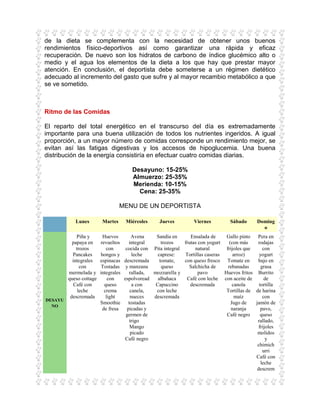 de la dieta se complementa con la necesidad de obtener unos buenos
rendimientos físico-deportivos así como garantizar una rápida y eficaz
recuperación. De nuevo son los hidratos de carbono de índice glucémico alto o
medio y el agua los elementos de la dieta a los que hay que prestar mayor
atención. En conclusión, el deportista debe someterse a un régimen dietético
adecuado al incremento del gasto que sufre y al mayor recambio metabólico a que
se ve sometido.



Ritmo de las Comidas

El reparto del total energético en el transcurso del día es extremadamente
importante para una buena utilización de todos los nutrientes ingeridos. A igual
proporción, a un mayor número de comidas corresponde un rendimiento mejor, se
evitan así las fatigas digestivas y los accesos de hipoglucemia. Una buena
distribución de la energía consistiría en efectuar cuatro comidas diarias.

                                         Desayuno: 15-25%
                                         Almuerzo: 25-35%
                                         Merienda: 10-15%
                                           Cena: 25-35%

                                   MENU DE UN DEPORTISTA

            Lunes         Martes      Miércoles      Jueves          Viernes         Sábado      Doming
                                                                                                   o
             Piña y       Huevos           Avena   Sandía en       Ensalada de     Gallo pinto   Pera en
           papaya en     revueltos       integral     trozos    frutas con yogurt    (con más    rodajas
             trozos         con        cocida con Pita integral      natural       frijoles que     con
           Pancakes      hongos y          leche    caprese:    Tortillas caseras      arroz)     yogurt
           integrales    espinacas    descremada     tomate,    con queso fresco Tomate en       bajo en
               con        Tostadas     y manzana      queso       Salchicha de      rebanadas      grasa
         mermelada y     integrales      rallada, mozzarella y         pavo       Huevos fritos Burrito
         queso cottage       con      espolvoread   albahaca     Café con leche con aceite de        de
            Café con       queso           a con   Capuccino       descremada          canola     tortilla
              leche        crema          canela,  con leche                       Tortillas de de harina
          descremada        light         nueces  descremada                            maíz        con
DESAYU
                         Smoothie        tostadas                                     Jugo de   jamón de
  NO
                          de fresa      picadas y                                     naranja      pavo,
                                       germen de                                   Café negro      queso
                                          trigo                                                  rallado,
                                          Mango                                                   frijoles
                                          picado                                                 molidos
                                      Café negro                                                      y
                                                                                                 chimich
                                                                                                    urri
                                                                                                Café con
                                                                                                   leche
                                                                                                 descrem
 
