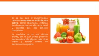  Es así que para el endocrinólogo
debemos mantener un estilo de vida
activo, comer libremente, evitando
los alimentos que nos afectan la salud
y aquellos que nos generan
compulsión.
 La medicina no es una ciencia
exacta, por lo cual ciertas personas
aumentarán 1 kilo, algunas más, otras
menos y estarán quienes no
aumenten ni un gramo.
 