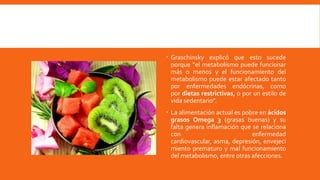  Graschinsky explicó que esto sucede
porque “el metabolismo puede funcionar
más o menos y el funcionamiento del
metabolismo puede estar afectado tanto
por enfermedades endócrinas, como
por dietas restrictivas, o por un estilo de
vida sedentario”.
 La alimentación actual es pobre en ácidos
grasos Omega 3 (grasas buenas) y su
falta genera inflamación que se relaciona
con enfermedad
cardiovascular, asma, depresión, envejeci
miento prematuro y mal funcionamiento
del metabolismo, entre otras afecciones.
 