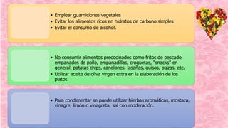 • Emplear guarniciones vegetales
• Evitar los alimentos ricos en hidratos de carbono simples
• Evitar el consumo de alcohol.
• No consumir alimentos precocinados como fritos de pescado,
empanados de pollo, empanadillas, croquetas, "snacks" en
general, patatas chips, canelones, lasañas, guisos, pizzas, etc.
• Utilizar aceite de oliva virgen extra en la elaboración de los
platos.
• Para condimentar se puede utilizar hierbas aromáticas, mostaza,
vinagre, limón o vinagreta, sal con moderación.
 