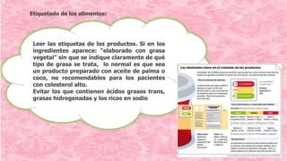 Etiquetado de los alimentos:
Leer las etiquetas de los productos. Si en los
ingredientes aparece: “elaborado con grasa
vegetal” sin que se indique claramente de qué
tipo de grasa se trata, lo normal es que sea
un producto preparado con aceite de palma o
coco, no recomendables para los pacientes
con colesterol alto.
Evitar los que contienen ácidos grasos trans,
grasas hidrogenadas y los ricos en sodio
 