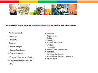 •Molho de maçã.
• Aspargo.
• Abacate.
•Banana.
• Arroz integral.
• Bacon Canadense.
• Óleo de Canola. 
• Fruta e sucos de cítricos.
• Caça magra (avestruz, etc).
• Alho.
Alimentos para comer frequentemente na Dieta do Abdômen
• Lentilhas.
• Cogumelos.
• Melão.
• Pêssego.
• Óleo de amendoim.
• Ervilhas.
• Pimentas.
• Pipoca (livre de gordura).
• Mariscos.
• Semente de girasol.
• Sopa a base de caldo de carne.
• Batata doce.
 