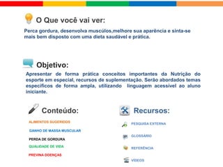  ALIMENTOS SUGERIDOS
 GANHO DE MASSA MUSCULAR
 PERDA DE GORDURA
 PREVENÇÃO DE DOENÇAS
 QUALIDADE DE VIDA
O Que você vai ver:
Recursos:Conteúdo:
Objetivo:
VÍDEOS
Perca gordura, desenvolva músculos,melhore sua aparência e sinta-se
mais bem disposto com uma dieta saudável e prática.
Apresentar de forma prática conceitos importantes da alimentação
saúdavel para a prática do esporte .Serão abordados temas específicos
de forma ampla, utilizando linguagem acessível ao aluno iniciante.
 