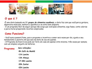  O que é ?
-É uma dieta baseada em 11 grupos de alimentos saudáveis, a dieta faz com que você perca gordura,
desenvolva músculos, melhore a aparência e se sinta bem-disposto.
- É um programa fácil de seguir porque não exige que você pese alimentos, siga fases, conte calorias
e perca horas preparando receitas complicadas.
- Você nunca passará fome, pois o programa o incentiva a comer seis vezes por dia, ajusta o seu
metabolismo e permite até que saia da dieta de vez em quando.
- O Programa de Exercícios pode ser feito em casa em apenas vinte minutos, três vezes por semana
com um simples conjunto de halteres.
 Como Funciona?
 Programa
Seis refeições:
•8h Café da Manhã
•11h Lanche
•13h Almoço
•17:30h Lanche
•20h Jantar
•22h Lanche
 