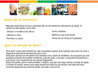 Músculos abdominais fortes e definidos são um dos melhores indicadores de saúde. O
benefícios são amplos, entre eles:
• Reduzir a incidência de câncer;
• Melhora o sono;
•Fortalece a coluna;
Para obter todos esses benefícios, não é necessário passar anos fazendo uma dieta de fome e
seguindo exaustivos programas de exercícios.
Você pode alcançá-los em apenas seis semanas com a Dieta do Abdômen, um programa que vem
ajudando milhares de homens e mulheres a perder peso, a esculpir a musculatura abdominal e
a se tornar mais saudáveis do que jamais imaginaram.
David Zinczenko, editor-chefe da Men´s Health, uma das mais importantes revistas de saúde
e fitness do mundo, mostra que esses benefícios estão ao seu alcance com base nas mais
recentes pesquisas nas áreas de saúde, nutrição e exercícios.
 Quais são os benefícios?
 Qual é a duração da dieta?
•Evita a diabete;
•Melhora a sua vida sexual.
•Perda de até 10 kg em 6 semanas
 