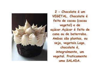 2 - Chocolate é um VEGETAL. Chocolate é feito de cacau (cacau vegetal) e de açúcar.Açúcar é feito de cana ou de beterraba. Ambas são plantas, ou seja, vegetais.Logo, chocolate é, integralmente, um vegetal. Praticamente uma SALADA. 