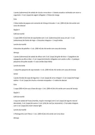 1 prato (sobremesa) de salada de rúcula e erva-doce + 1 batata assada e recheada com atum e
cogumelo + 3 col. (sopa) de vagem refogada + 2 fatias de manga
Ceia
1 fatia média de papaia com semente de linhaça triturada + 1 xíc. (200 ml) de chá-verde com
casca de abacaxi
Opção 4
Café da manhã
1 copo (200 ml) de leite de soja batido com 1 col. (sobremesa) de cacau em pó + 1 col.
(sobremesa) de farelo de trigo + 2 biscoitos integrais + 1 maçã média
Lanche da manhã
4 biscoitos de polvilho + 1 xíc. (200 ml) de chá-verde com casca de laranja
Almoço
1 prato (sobremesa) de salada de alface com 2 col. (sopa) de grão-de-bico + 2 pegadores de
espaguete ao alho e óleo + 3 col. (sopa) de brócolis refogados com azeite e alho + 2 pedaços
pequenos de quibe assado + 5 uvas verdes (tipo itália)
Lanche da tarde
1 saquinho pequeno de soja tostada + 1 xíc. (200 ml) de chá-verde com casca de laranja
Jantar
1 prato (fundo) de sopa de legumes + 2 col. (sopa) de arroz integral + 2 col. (sopa) de frango
xadrez + 3 col. (sopa) de chuchu e tomate ensopados + 1 rodela de abacaxi
Ceia
1 copo (200 ml) de suco à base de soja + 1 xíc. (200 ml) de chá-verde com casca de laranja
Opção 5
Café da manhã
1 taça de salada de frutas (mamão, maçã e morango) com 2 col. (sopa) de iogurte natural
desnatado, 1 col. (sopa) de aveia e 1 col. (chá) de mel (se necessário) + 3 torradas integrais
com 1 col. (sopa) de cream cheese light
Lanche da manhã
1 Polenguinho com Fibras + 1 xíc. (200 ml) de chá-verde com erva-doce
Almoço
 