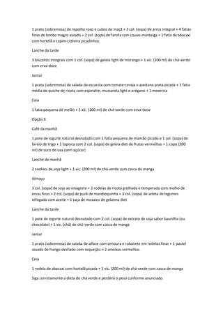 1 prato (sobremesa) de repolho roxo e cubos de maçã + 2 col. (sopa) de arroz integral + 4 fatias
finas de lombo magro assado + 2 col. (sopa) de farofa com couve-manteiga + 1 fatia de abacaxi
com hortelã e capim-cidreira picadinhos
Lanche da tarde
3 biscoitos integrais com 1 col. (sopa) de geleia light de morango + 1 xíc. (200 ml) de chá-verde
com erva-doce
Jantar
1 prato (sobremesa) de salada de escarola com tomate-cereja e azeitona preta picada + 1 fatia
média de quiche de ricota com espinafre, mussarela light e orégano + 1 mexerica
Ceia
1 fatia pequena de melão + 1 xíc. (200 ml) de chá-verde com erva-doce
Opção 6
Café da manhã
1 pote de iogurte natural desnatado com 1 fatia pequena de mamão picado e 1 col. (sopa) de
farelo de trigo + 1 tapioca com 2 col. (sopa) de geleia diet de frutas vermelhas + 1 copo (200
ml) de suco de uva (sem açúcar)
Lanche da manhã
2 cookies de soja light + 1 xíc. (200 ml) de chá-verde com casca de manga
Almoço
3 col. (sopa) de soja ao vinagrete + 2 rodelas de ricota grelhada e temperada com molho de
ervas finas + 2 col. (sopa) de purê de mandioquinha + 3 col. (sopa) de seleta de legumes
refogada com azeite + 1 taça de mosaico de gelatina diet
Lanche da tarde
1 pote de iogurte natural desnatado com 2 col. (sopa) de extrato de soja sabor baunilha (ou
chocolate) + 1 xíc. (chá) de chá-verde com casca de manga
Jantar
1 prato (sobremesa) de salada de alface com cenoura e rabanete em rodelas finas + 1 pastel
assado de frango desfiado com requeijão + 2 ameixas vermelhas
Ceia
1 rodela de abacaxi com hortelã picada + 1 xíc. (200 ml) de chá-verde com casca de manga
Siga corretamente a dieta do chá verde e perderá o peso conforme anunciado.
 