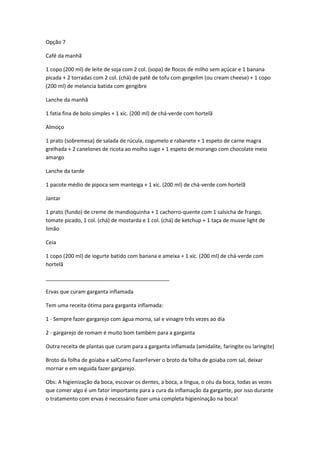 Opção 7
Café da manhã
1 copo (200 ml) de leite de soja com 2 col. (sopa) de flocos de milho sem açúcar e 1 banana
picada + 2 torradas com 2 col. (chá) de patê de tofu com gergelim (ou cream cheese) + 1 copo
(200 ml) de melancia batida com gengibre
Lanche da manhã
1 fatia fina de bolo simples + 1 xíc. (200 ml) de chá-verde com hortelã
Almoço
1 prato (sobremesa) de salada de rúcula, cogumelo e rabanete + 1 espeto de carne magra
grelhada + 2 canelones de ricota ao molho sugo + 1 espeto de morango com chocolate meio
amargo
Lanche da tarde
1 pacote médio de pipoca sem manteiga + 1 xíc. (200 ml) de chá-verde com hortelã
Jantar
1 prato (fundo) de creme de mandioquinha + 1 cachorro-quente com 1 salsicha de frango,
tomate picado, 1 col. (chá) de mostarda e 1 col. (chá) de ketchup + 1 taça de musse light de
limão
Ceia
1 copo (200 ml) de iogurte batido com banana e ameixa + 1 xíc. (200 ml) de chá-verde com
hortelã
__________________________________________
Ervas que curam garganta inflamada
Tem uma receita ótima para garganta inflamada:
1 - Sempre fazer gargarejo com água morna, sal e vinagre três vezes ao dia
2 - gargarejo de romam é muito bom também para a garganta
Outra receita de plantas que curam para a garganta inflamada (amidalite, faringite ou laringite)
Broto da folha de goiaba e salComo FazerFerver o broto da folha de goiaba com sal, deixar
mornar e em seguida fazer gargarejo.
Obs: A higienização da boca, escovar os dentes, a boca, a língua, o céu da boca, todas as vezes
que comer algo é um fator importante para a cura da inflamação da gargante, por isso durante
o tratamento com ervas é necessário fazer uma completa higieninação na boca!
 