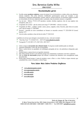 Dra. Berenice Cunha Wilke
                                               CRM 43267

                                        Recomendações gerais

1.   Escolha sempre produtos orgânicos, carnes de animais livres de hormônios e criados soltos com alimentos
     naturais (caipiras). Não coma alimentos modificados geneticamente (como por exemplo, a soja
     transgênica), margarinas hidrogenadas, corantes, aditivos, aromas artificiais. Os alimentos orgânicos podem
     ser encontrados em diversos supermercados e quitandas, lojas de produtos naturais e congelados:
    Luz da terra – Mônica 3231-1679 (produtos variados, farinhas orgânicas, leite de soja orgânico não
     transgênico, pães, etc..)
    Congelados da Lucilene – pão de centeio (sem trigo)  3289-8082 – solicite as receitas
    Congelados da Malu – cardápio variado: carnes, peixes, salgados, tortas, biscoitos, pães feitos de acordo
     com o tipo de sangue  3289-8082
    Sweemy - macarrão de arroz (semelhante no formato ao macarrão comum)  3252-8284 R Coronel
     Quirino 1977
    Leite de cabra e produtos a base de leite de cabra  3242-8162

e também em serviços que entregam a encomenda em casa, como por exemplo:
 “Sitio Boa Terra”  (19)36471321 – 36471355) www.aboaterra.com.br
    Yamaguishi  (19) 3867-1173, 3867-2561, 3867-5037”.

2.   Utilize sempre o sal marinho não refinado iodado. O sal grosso moído também pode ser utilizado.
3.   Alimentos defumados e fritos não são recomendados.
4.   Óleos e azeite devem ser guardados em embalagens protegidas da luz e de preferência refrigerados após
     abertos.
5.   Farinha branca e açúcar devem ser ingeridos raramente.
6.   Não utilize panelas de ferro ou de alumínio porque elas contaminam os alimentos com ferro e alumínio
7.   Não use forno de microondas porque eles alteram a estrutura dos alimentos com conseqüências ainda
     desconhecidas.
8.   Prefira água mineral porque é isenta de produtos como o flúor e o cloro. Prefira as águas minerais que
     contenham lítio, como a Caxambu e a Serra Negra.

                           Para Saber Mais Sobre Produtos Orgânicos

             www.planetaorganico.com.br
            www.agroorganica.com.br
            www.idb.com.br
            www.aaa.org.br
            www.abio.org.br




                                                                                                             10
                                                                Dieta do Sangue de Tipo A Secretor
          R. Maria Tereza Dias da Silva, 400. Cidade Universitária I; CEP 13084-190; Campinas. SP. CEP
       13083-820 (19) 3289-8082 / 3289-8087 / 3289-4731 / fax 3249-0497 bwilke@terra.com.br
 