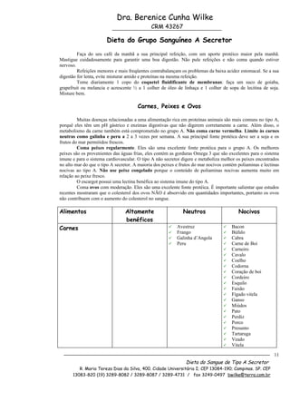 Dra. Berenice Cunha Wilke
                                              CRM 43267

                       Dieta do Grupo Sanguíneo A Secretor
         Faça do seu café da manhã a sua principal refeição, com um aporte protéico maior pela manhã.
Mastigue cuidadosamente para garantir uma boa digestão. Não pule refeições e não coma quando estiver
nervoso.
         Refeições menores e mais freqüentes contrabalançam os problemas da baixa acidez estomacal. Se a sua
digestão for lenta, evite misturar amido e proteínas na mesma refeição.
         Tome diariamente 1 copo do coquetel fluidificante de membranas: faça um suco de goiaba,
grapefruit ou melancia e acrescente ½ a 1 colher de óleo de linhaça e 1 colher de sopa de lecitina de soja.
Misture bem.

                                       Carnes, Peixes e Ovos

         Muitas doenças relacionadas a uma alimentação rica em proteínas animais são mais comuns no tipo A,
porquê eles têm um pH gástrico e enzimas digestivas que não digerem corretamente a carne. Além disso, o
metabolismo da carne também está comprometido no grupo A. Não coma carne vermelha. Limite às carnes
neutras como galinha e peru a 2 a 3 vezes por semana. A sua principal fonte protéica deve ser a soja e os
frutos do mar permitidos frescos.
         Coma peixes regularmente. Eles são uma excelente fonte protéica para o grupo A. Os melhores
peixes são os provenientes das águas frias, eles contém as gorduras Omega 3 que são excelentes para o sistema
imune e para o sistema cardiovascular. O tipo A não secretor digere e metaboliza melhor os peixes encontrados
no alto mar do que o tipo A secretor. A maioria dos peixes e frutos do mar nocivos contém poliaminas e lectinas
nocivas ao tipo A. Não use peixe congelado porque o conteúdo de poliaminas nocivas aumenta muito em
relação ao peixe fresco.
         O escargot possui uma lectina benéfica ao sistema imune do tipo A.
         Coma ovos com moderação. Eles são uma excelente fonte protéica. É importante salientar que estudos
recentes mostraram que o colesterol dos ovos NÃO é absorvido em quantidades importantes, portanto os ovos
não contribuem com o aumento do colesterol no sangue.

Alimentos                        Altamente                    Neutros                     Nocivos
                                 benéficos
Carnes                                                    Avestruz                   Bacon
                                                          Frango                     Búfalo
                                                          Galinha d’Angola           Cabra
                                                          Peru                       Carne de Boi
                                                                                      Carneiro
                                                                                      Cavalo
                                                                                      Coelho
                                                                                      Codorna
                                                                                      Coração de boi
                                                                                      Cordeiro
                                                                                      Esquilo
                                                                                      Faisão
                                                                                      Fígado vitela
                                                                                      Ganso
                                                                                      Miúdos
                                                                                      Pato
                                                                                      Perdiz
                                                                                      Porco
                                                                                      Presunto
                                                                                      Tartaruga
                                                                                      Veado
                                                                                      Vitela

                                                                                                            11
                                                               Dieta do Sangue de Tipo A Secretor
         R. Maria Tereza Dias da Silva, 400. Cidade Universitária I; CEP 13084-190; Campinas. SP. CEP
      13083-820 (19) 3289-8082 / 3289-8087 / 3289-4731 / fax 3249-0497 bwilke@terra.com.br
 
