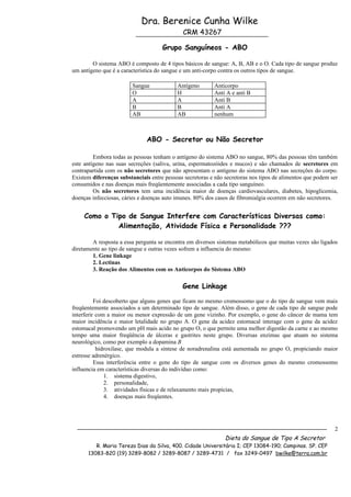 Dra. Berenice Cunha Wilke
                                             CRM 43267

                                     Grupo Sanguíneos - ABO

        O sistema ABO é composto de 4 tipos básicos de sangue: A, B, AB e o O. Cada tipo de sangue produz
um antígeno que é a característica do sangue e um anti-corpo contra os outros tipos de sangue.

                        Sangue             Antígeno       Anticorpo
                        O                  H              Anti A e anti B
                        A                  A              Anti B
                        B                  B              Anti A
                        AB                 AB             nenhum



                              ABO - Secretor ou Não Secretor

         Embora todas as pessoas tenham o antígeno do sistema ABO no sangue, 80% das pessoas têm também
este antígeno nas suas secreções (saliva, urina, espermatozóides e mucos) e são chamados de secretores em
contrapartida com os não secretores que não apresentam o antígeno do sistema ABO nas secreções do corpo.
Existem diferenças substanciais entre pessoas secretoras e não secretoras nos tipos de alimentos que podem ser
consumidos e nas doenças mais freqüentemente associadas a cada tipo sanguíneo.
         Os não secretores tem uma incidência maior de doenças cardiovasculares, diabetes, hipoglicemia,
doenças infecciosas, cáries e doenças auto imunes. 80% dos casos de fibromialgia ocorrem em não secretores.


     Como o Tipo de Sangue Interfere com Características Diversas como:
              Alimentação, Atividade Física e Personalidade ???

        A resposta a essa pergunta se encontra em diversos sistemas metabólicos que muitas vezes são ligados
diretamente ao tipo de sangue e outras vezes sofrem a influencia do mesmo:
        1. Gene linkage
        2. Lectinas
        3. Reação dos Alimentos com os Anticorpos do Sistema ABO

                                             Gene Linkage

          Foi descoberto que alguns genes que ficam no mesmo cromossomo que o do tipo de sangue vem mais
freqüentemente associados a um determinado tipo de sangue. Além disso, o gene de cada tipo de sangue pode
interferir com a maior ou menor expressão de um gene vizinho. Por exemplo, o gene do câncer de mama tem
maior incidência e maior letalidade no grupo A. O gene da acidez estomacal interage com o gene da acidez
estomacal promovendo um pH mais acido no grupo O, o que permite uma melhor digestão da carne e ao mesmo
tempo uma maior freqüência de úlceras e gastrites neste grupo. Diversas enzimas que atuam no sistema
neurológico, como por exemplo a dopamina B
           hidroxilase, que modula a síntese de noradrenalina está aumentada no grupo O, propiciando maior
estresse adrenérgico.
          Essa interferência entre o gene do tipo de sangue com os diversos genes do mesmo cromossomo
influencia em características diversas do indivíduo como:
              1. sistema digestivo,
              2. personalidade,
              3. atividades físicas e de relaxamento mais propícias,
              4. doenças mais freqüentes.




                                                                                                            2
                                                               Dieta do Sangue de Tipo A Secretor
         R. Maria Tereza Dias da Silva, 400. Cidade Universitária I; CEP 13084-190; Campinas. SP. CEP
      13083-820 (19) 3289-8082 / 3289-8087 / 3289-4731 / fax 3249-0497 bwilke@terra.com.br
 