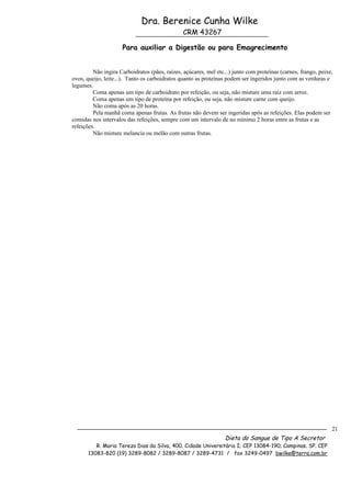 Dra. Berenice Cunha Wilke
                                                CRM 43267

                     Para auxiliar a Digestão ou para Emagrecimento


         Não ingira Carboidratos (pães, raízes, açúcares, mel etc...) junto com proteínas (carnes, frango, peixe,
ovos, queijo, leite...). Tanto os carboidratos quanto as proteínas podem ser ingeridos junto com as verduras e
legumes.
         Coma apenas um tipo de carboidrato por refeição, ou seja, não misture uma raiz com arroz.
         Coma apenas um tipo de proteína por refeição, ou seja, não misture carne com queijo.
         Não coma após as 20 horas.
         Pela manhã coma apenas frutas. As frutas não devem ser ingeridas após as refeições. Elas podem ser
comidas nos intervalos das refeições, sempre com um intervalo de no mínimo 2 horas entre as frutas e as
refeições.
         Não misture melancia ou melão com outras frutas.




                                                                                                                21
                                                                  Dieta do Sangue de Tipo A Secretor
          R. Maria Tereza Dias da Silva, 400. Cidade Universitária I; CEP 13084-190; Campinas. SP. CEP
       13083-820 (19) 3289-8082 / 3289-8087 / 3289-4731 / fax 3249-0497 bwilke@terra.com.br
 