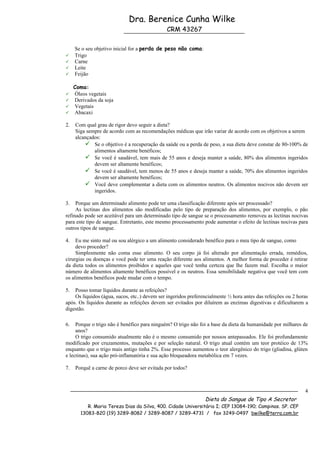 Dra. Berenice Cunha Wilke
                                              CRM 43267

     Se o seu objetivo inicial for a perda de peso não coma:
    Trigo
    Carne
    Leite
    Feijão

     Coma:
    Óleos vegetais
    Derivados da soja
    Vegetais
    Abacaxi

2.   Com qual grau de rigor devo seguir a dieta?
     Siga sempre de acordo com as recomendações médicas que irão variar de acordo com os objetivos a serem
     alcançados:
          Se o objetivo é a recuperação da saúde ou a perda de peso, a sua dieta deve constar de 80-100% de
             alimentos altamente benéficos;
          Se você é saudável, tem mais de 55 anos e deseja manter a saúde, 80% dos alimentos ingeridos
             devem ser altamente benéficos;
          Se você é saudável, tem menos de 55 anos e deseja manter a saúde, 70% dos alimentos ingeridos
             devem ser altamente benéficos;
          Você deve complementar a dieta com os alimentos neutros. Os alimentos nocivos não devem ser
             ingeridos.

3.   Porque um determinado alimento pode ter uma classificação diferente após ser processado?
     As lectinas dos alimentos são modificadas pelo tipo de preparação dos alimentos, por exemplo, o pão
refinado pode ser aceitável para um determinado tipo de sangue se o processamento removeu as lectinas nocivas
para este tipo de sangue. Entretanto, este mesmo processamento pode aumentar o efeito de lectinas nocivas para
outros tipos de sangue.

4.   Eu me sinto mal ou sou alérgico a um alimento considerado benéfico para o meu tipo de sangue, como
     devo proceder?
     Simplesmente não coma esse alimento. O seu corpo já foi alterado por alimentação errada, remédios,
cirurgias ou doenças e você pode ter uma reação diferente aos alimentos. A melhor forma de proceder é retirar
da dieta todos os alimentos proibidos e aqueles que você tenha certeza que lhe fazem mal. Escolha o maior
número de alimentos altamente benéficos possível e os neutros. Essa sensibilidade negativa que você tem com
os alimentos benéficos pode mudar com o tempo.

5.  Posso tomar líquidos durante as refeições?
    Os líquidos (água, sucos, etc..) devem ser ingeridos preferencialmente ½ hora antes das refeições ou 2 horas
após. Os líquidos durante as refeições devem ser evitados por diluírem as enzimas digestivas e dificultarem a
digestão.

6.   Porque o trigo não é benéfico para ninguém? O trigo não foi a base da dieta da humanidade por milhares de
     anos?
     O trigo consumido atualmente não é o mesmo consumido por nossos antepassados. Ele foi profundamente
modificado por cruzamentos, mutações e por seleção natural. O trigo atual contém um teor protéico de 13%
enquanto que o trigo mais antigo tinha 2%. Esse processo aumentou o teor alergênico do trigo (gliadina, glúten
e lectinas), sua ação pró-inflamatória e sua ação bloqueadora metabólica em 7 vezes.

7.   Porquê a carne de porco deve ser evitada por todos?



                                                                                                              4
                                                                Dieta do Sangue de Tipo A Secretor
           R. Maria Tereza Dias da Silva, 400. Cidade Universitária I; CEP 13084-190; Campinas. SP. CEP
        13083-820 (19) 3289-8082 / 3289-8087 / 3289-4731 / fax 3249-0497 bwilke@terra.com.br
 