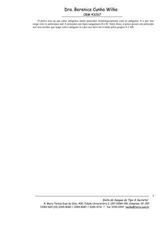 Dra. Berenice Cunha Wilke
                                             CRM 43267
    O porco tem na sua carne antígenos muito parecidos imunologicamente com os antígenos A e por isso
reage com os anticorpos anti A presentes nos tipos sanguíneos O e B. Além disso, o porco possui um anticorpo
nos seus tecidos que reage com o antígeno A e por isso deve ser evitado pelos grupos A e AB.




                                                                                                          5
                                                              Dieta do Sangue de Tipo A Secretor
         R. Maria Tereza Dias da Silva, 400. Cidade Universitária I; CEP 13084-190; Campinas. SP. CEP
      13083-820 (19) 3289-8082 / 3289-8087 / 3289-4731 / fax 3249-0497 bwilke@terra.com.br
 