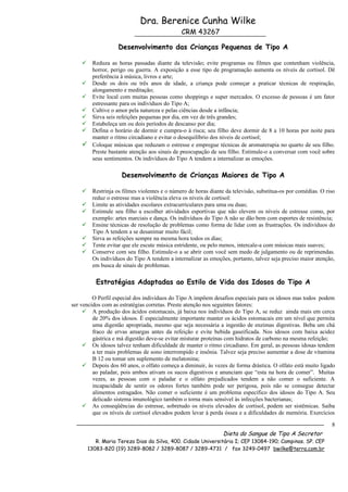 Dra. Berenice Cunha Wilke
                                               CRM 43267

                    Desenvolvimento das Crianças Pequenas de Tipo A

        Reduza as horas passadas diante da televisão; evite programas ou filmes que contenham violência,
         horror, perigo ou guerra. A exposição a esse tipo de programação aumenta os níveis de cortisol. Dê
         preferência à música, livros e arte;
        Desde os dois ou três anos de idade, a criança pode começar a praticar técnicas de respiração,
         alongamento e meditação;
        Evite local com muitas pessoas como shoppings e super mercados. O excesso de pessoas é um fator
         estressante para os indivíduos do Tipo A;
        Cultive o amor pela natureza e pelas ciências desde a infância;
        Sirva seis refeições pequenas por dia, em vez de três grandes;
        Estabeleça um ou dois períodos de descanso por dia;
        Defina o horário de dormir e cumpra-o à risca; seu filho deve dormir de 8 a 10 horas por noite para
         manter o ritmo circadiano e evitar o desequilíbrio dos níveis de cortisol;
        Coloque músicas que reduzam o estresse e empregue técnicas de aromaterapia no quarto de seu filho.
         Preste bastante atenção aos sinais de preocupação de seu filho. Estimule-o a conversar com você sobre
         seus sentimentos. Os indivíduos do Tipo A tendem a internalizar as emoções.

                     Desenvolvimento de Crianças Maiores de Tipo A

        Restrinja os filmes violentes e o número de horas diante da televisão, substitua-os por comédias. O riso
         reduz o estresse mas a violência eleva os níveis de cortisol:
        Limite as atividades escolares extracurriculares para uma ou duas;
        Estimule seu filho a escolher atividades esportivas que não elevem os níveis de estresse como, por
         exemplo: artes marciais e dança. Os indivíduos do Tipo A não se dão bem com esportes de resistência;
        Ensine técnicas de resolução de problemas como forma de lidar com as frustrações. Os indivíduos do
         Tipo A tendem a se desanimar muito fácil;
        Sirva as refeições sempre na mesma hora todos os dias;
        Tente evitar que ele escute música estridente, ou pelo menos, intercale-a com músicas mais suaves;
        Conserve com seu filho. Estimule-o a se abrir com você sem medo de julgamento ou de reprimendas.
         Os indivíduos do Tipo A tendem a internalizar as emoções, portanto, talvez seja preciso maior atenção,
         em busca de sinais de problemas.

           Estratégias Adaptadas ao Estilo de Vida dos Idosos do Tipo A

         O Perfil especial dos indivíduos do Tipo A impõem desafios especiais para os idosos mas todos podem
ser vencidos com as estratégias corretas. Preste atenção nos seguintes fatores:
      A produção dos ácidos estomacais, já baixa nos indivíduos do Tipo A, se reduz ainda mais em cerca
         de 20% dos idosos. È especialmente importante manter os ácidos estomacais em um nível que permita
         uma digestão apropriada, mesmo que seja necessária a ingestão de enzimas digestivas. Beba um chá
         fraco de ervas amargas antes da refeição e evite bebida gaseificada. Nos idosos com baixa acidez
         gástrica e má digestão deve-se evitar misturar proteínas com hidratos de carbono na mesma refeição;
      Os idosos talvez tenham dificuldade de manter o ritmo circadiano. Em geral, as pessoas idosas tendem
         a ter mais problemas de sono interrompido e insônia. Talvez seja preciso aumentar a dose de vitamina
         B 12 ou tomar um suplemento de melatonina;
      Depois dos 60 anos, o olfato começa a diminuir, ás vezes de forma drástica. O olfato está muito ligado
         ao paladar, pois ambos ativam os sucos digestivos e anunciam que “esta na hora de comer”. Muitas
         vezes, as pessoas com o paladar e o olfato prejudicados tendem a não comer o suficiente. A
         incapacidade de sentir os odores fortes também pode ser perigosa, pois não se consegue detectar
         alimentos estragados. Não comer o suficiente é um problema específico dos idosos do Tipo A. Seu
         delicado sistema imunológico também o torna mais sensível às infecções bacterianas;
      As conseqüências do estresse, sobretudo os níveis elevados de cortisol, podem ser sistêmicas. Saiba
         que os níveis de cortisol elevados podem levar à perda óssea e a dificuldades de memória. Exercícios

                                                                                                               8
                                                                 Dieta do Sangue de Tipo A Secretor
           R. Maria Tereza Dias da Silva, 400. Cidade Universitária I; CEP 13084-190; Campinas. SP. CEP
        13083-820 (19) 3289-8082 / 3289-8087 / 3289-4731 / fax 3249-0497 bwilke@terra.com.br
 