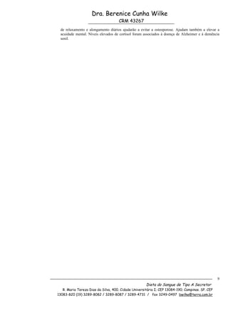 Dra. Berenice Cunha Wilke
                                     CRM 43267
 de relaxamento e alongamento diários ajudarão a evitar a osteoporose. Ajudam também a elevar a
 acuidade mental. Níveis elevados de cortisol foram associados à doença de Alzheimer e á demência
 senil.




                                                                                                  9
                                                      Dieta do Sangue de Tipo A Secretor
   R. Maria Tereza Dias da Silva, 400. Cidade Universitária I; CEP 13084-190; Campinas. SP. CEP
13083-820 (19) 3289-8082 / 3289-8087 / 3289-4731 / fax 3249-0497 bwilke@terra.com.br
 