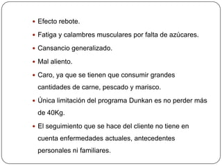  Efecto rebote.

 Fatiga y calambres musculares por falta de azúcares.

 Cansancio generalizado.

 Mal aliento.

 Caro, ya que se tienen que consumir grandes

 cantidades de carne, pescado y marisco.
 Única limitación del programa Dunkan es no perder más

 de 40Kg.
 El seguimiento que se hace del cliente no tiene en

 cuenta enfermedades actuales, antecedentes
 personales ni familiares.
 