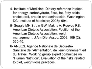 4- Institute of Medicine. Dietary reference intakes
  for energy, carbohydrate, fibra, fat, fatty acids,
  cholesterol, protein and aminoacids. Washington
  DC: Institute of Medicine; 2005p 694.
5- Seagle MH Strain GW, Makris A, Reeves RS,
  American Dietetic Association. Position of the
  American Dietetic Association: weigh
  management. J Am Diet Assoc. 2009; 109 (2):
  330-46.
6- ANSES. Agence Nationale de Securete-
  Sanitarie de l’Alimentation, de l’environnement ed
  du Travail. Working group expert committee on
  “Human Nutrition”. Evaluation of the risks related
  to diet, weight-loss practices.
 