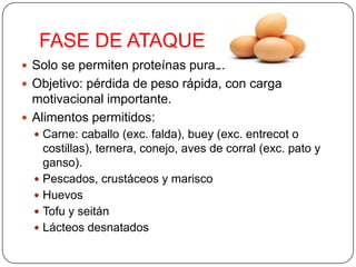 FASE DE ATAQUE
 Solo se permiten proteínas puras.
 Objetivo: pérdida de peso rápida, con carga
  motivacional importante.
 Alimentos permitidos:
   Carne: caballo (exc. falda), buey (exc. entrecot o
    costillas), ternera, conejo, aves de corral (exc. pato y
    ganso).
   Pescados, crustáceos y marisco
   Huevos
   Tofu y seitán
   Lácteos desnatados
 