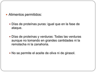  Alimentos permitidos:


   Días de proteínas puras: igual que en la fase de
   ataque.

   Días de proteínas y verduras: Todas las verduras
   aunque no tomando en grandes cantidades ni la
   remolacha ni la zanahoria.

   No se permite el aceite de oliva ni de girasol.
 