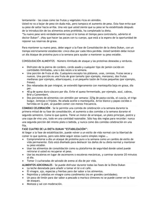 lentamente – las cosas como las frutas y vegetales ricos en almidón.
Usted no va a bajar de peso sin duda más, pero tampoco el aumento de peso. Esta fase evita que
su peso de saltar hacia arriba. Una vez que usted siente que su peso se ha estabilizado después
de la introducción de los alimentos antes prohibida, ha completado la dieta.
“Su nuevo peso será verdaderamente suyo si te tomas el tiempo para controlarlo, advierte el
doctor Dukan”. ¡Hay que hacer las paces con tu cuerpo, que está a la espera de la oportunidad de
reponer sus reservas de grasa.

Para mantener su nuevo peso, debe seguir a la Fase de Consolidación de la dieta Dukan, con un
tiempo estrictamente establecido: cinco días por cada libra perdida. Usted también debe incluir
un día Ataque de proteína pura a la semana para ayudar a mantener su peso estable.

CONSOLIDACIÓN ALIMENTOS – Número ilimitado de ataque y las proteínas deseadas y verduras.

    Disfruten de la pierna de cordero, cerdo asado y cualquier tipo de jamón cocido en
    cantidades ilimitadas, una o dos veces a la semana.
    Una porción de fruta al día. Cualquiera excepto los plátanos, uvas, cerezas, frutas secas y
    nueces. Una porción es una fruta de gran tamaño (por ejemplo, manzana), dos frutas
    medianas (por ejemplo, albaricoques), o un pequeño tazón de frutas pequeñas (por ejemplo,
    fresas).
    Dos rebanadas de pan integral, se extendió ligeramente con mantequilla baja en grasa, día
    per.
    40 g de queso duro-cáscara por día. Evite el queso fermentado, por ejemplo, azul, cabras,
    Brie y Camembert.
    Dos porciones de alimentos con almidón por semana: 225g de pasta cocida, el cuscús, el trigo
    bulgur, lentejas o frijoles. No añada aceite o mantequilla. Arroz blanco y papas cocidas o
    hervidas en la piel, se pueden comer con menos frecuencia.
COMIDAS CELEBRACIÓN – Se le permite una comida de celebración a la semana durante la
primera mitad de su fase de consolidación, el aumento a dos comidas a la semana durante el
segundo semestre. Coma lo que quiera. Tiene un motor de arranque, un plato principal, postre y
una copa de vino uno, todo en una cantidad razonable. Sólo hay dos reglas para recordar: nunca
una segunda porción del mismo plato o bebida, y nunca come dos comidas celebración en una
fila.
FASE CUATRO DE LA DIETA DUKAN “ESTABILIZACIÓN”:
Al llegar a la fase de estabilización, puede volver a un estilo de vida normal con la libertad de
comer lo que quieras, pero solo debe seguir estas cuatro simples reglas …
      Comprometerse a día un ataque de proteína pura a la semana como un cambio de estilo de
      vida permanente. Esto está diseñado para deshacer los daños de su dieta normal y mantener
      su peso estable.
      Usar los alimentos de consolidación como su plataforma de seguridad donde usted puede
      retirarse si usted es recuperar el peso.
      Use las escaleras en lugar de ascensores o escaleras mecánicas, y caminar durante 20 minutos
      al día.
      Tomar 3 cucharadas de salvado de avena al día de por vida.
ALIMENTOS ADICIONALES – Se puede disfrutar durante todas las fases de la Dieta Dukan
    La leche desnatada para añadir a tomar el té o el café.
    El vinagre, ajo, especias y hierbas para dar sabor a los alimentos.
    Pepinillos y cebollas en vinagre como condimento (no en grandes cantidades).
    Un poco de limón para dar sabor a pescado o marisco (limones no se puede comer en la fase
    de ataque).
    Mostaza y sal con moderación.
 