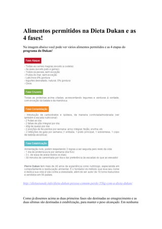 Alimentos permitidos na Dieta Dukan e as
4 fases!
Na imagem abaixo você pode ver vários alimentos permitidos e as 4 etapas do
programa do Dukan!
http://dietaesaude.info/dieta-dukan-pessoa-comum-perde-55kg-com-a-dieta-dukan/
Como já dissemos acima as duas primeiras fases são destinadas ao emagrecimento e as
duas ultimas são destinadas à estabilização, para manter o peso alcançado. Em nenhuma
 
