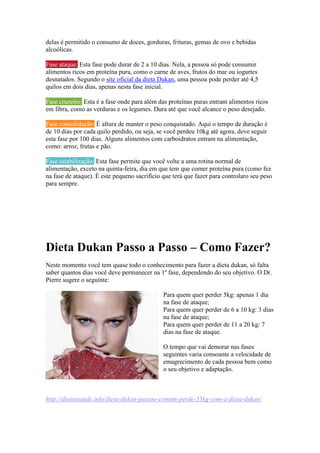 delas é permitido o consumo de doces, gorduras, frituras, gemas de ovo e bebidas
alcoólicas.
Fase ataque: Esta fase pode durar de 2 a 10 dias. Nela, a pessoa só pode consumir
alimentos ricos em proteína pura, como o carne de aves, frutos do mar ou iogurtes
desnatados. Segundo o site oficial da dieta Dukan, uma pessoa pode perder até 4,5
quilos em dois dias, apenas nesta fase inicial.
Fase cruzeiro: Esta é a fase onde para além das proteínas puras entram alimentos ricos
em fibra, como as verduras e os legumes. Dura até que você alcance o peso desejado.
Fase consolidação: É altura de manter o peso conquistado. Aqui o tempo de duração é
de 10 dias por cada quilo perdido, ou seja, se você perdeu 10kg até agora, deve seguir
esta fase por 100 dias. Alguns alimentos com carboidratos entram na alimentação,
como: arroz, frutas e pão.
Fase estabilização: Esta fase permite que você volte a uma rotina normal de
alimentação, exceto na quinta-feira, dia em que tem que comer proteína pura (como fez
na fase de ataque). É este pequeno sacrifício que terá que fazer para controlaro seu peso
para sempre.
Dieta Dukan Passo a Passo – Como Fazer?
Neste momento você tem quase todo o conhecimento para fazer a dieta dukan, só falta
saber quantos dias você deve permanecer na 1ª fase, dependendo do seu objetivo. O Dr.
Pierre sugere o seguinte:
Para quem quer perder 5kg: apenas 1 dia
na fase de ataque;
Para quem quer perder de 6 a 10 kg: 3 dias
na fase de ataque;
Para quem quer perder de 11 a 20 kg: 7
dias na fase de ataque.
O tempo que vai demorar nas fases
seguintes varia consoante a velocidade de
emagrecimento de cada pessoa bem como
o seu objetivo e adaptação.
http://dietaesaude.info/dieta-dukan-pessoa-comum-perde-55kg-com-a-dieta-dukan/
 
