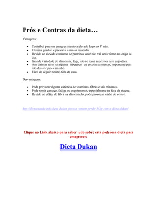 Prós e Contras da dieta…
Vantagens:
 Contribui para um emagrecimento acelerado logo no 1º mês.
 Elimina gordura e preserva a massa muscular.
 Devido ao elevado consumo de proteínas você não vai sentir fome ao longo do
dia.
 Grande variedade de alimentos, logo, não se torna repetitiva nem enjoativa.
 Nas últimas fases há alguma “liberdade” de escolha alimentar, importante para
não desistir pelo caminho.
 Fácil de seguir mesmo fora de casa.
Desvantagens:
 Pode provocar alguma carência de vitaminas, fibras e sais minerais.
 Pode sentir cansaço, fadiga ou esgotamento, especialmente na fase de ataque.
 Devido ao défice de fibra na alimentação, pode provocar prisão de ventre.
http://dietaesaude.info/dieta-dukan-pessoa-comum-perde-55kg-com-a-dieta-dukan/
Clique no Link abaixo para saber tudo sobre esta poderosa dieta para
emagrecer:
Dieta Dukan
 