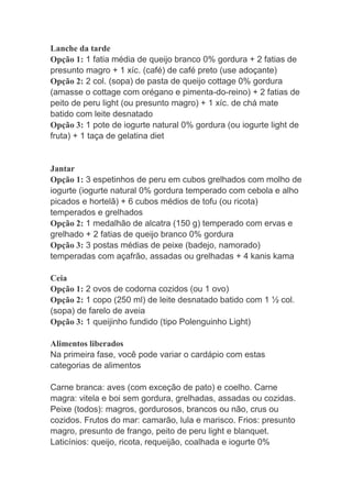 Lanche da tarde
Opção 1: 1 fatia média de queijo branco 0% gordura + 2 fatias de
presunto magro + 1 xíc. (café) de café preto (use adoçante)
Opção 2: 2 col. (sopa) de pasta de queijo cottage 0% gordura
(amasse o cottage com orégano e pimenta-do-reino) + 2 fatias de
peito de peru light (ou presunto magro) + 1 xíc. de chá mate
batido com leite desnatado
Opção 3: 1 pote de iogurte natural 0% gordura (ou iogurte light de
fruta) + 1 taça de gelatina diet
Jantar
Opção 1: 3 espetinhos de peru em cubos grelhados com molho de
iogurte (iogurte natural 0% gordura temperado com cebola e alho
picados e hortelã) + 6 cubos médios de tofu (ou ricota)
temperados e grelhados
Opção 2: 1 medalhão de alcatra (150 g) temperado com ervas e
grelhado + 2 fatias de queijo branco 0% gordura
Opção 3: 3 postas médias de peixe (badejo, namorado)
temperadas com açafrão, assadas ou grelhadas + 4 kanis kama
Ceia
Opção 1: 2 ovos de codorna cozidos (ou 1 ovo)
Opção 2: 1 copo (250 ml) de leite desnatado batido com 1 ½ col.
(sopa) de farelo de aveia
Opção 3: 1 queijinho fundido (tipo Polenguinho Light)
Alimentos liberados
Na primeira fase, você pode variar o cardápio com estas
categorias de alimentos
Carne branca: aves (com exceção de pato) e coelho. Carne
magra: vitela e boi sem gordura, grelhadas, assadas ou cozidas.
Peixe (todos): magros, gordurosos, brancos ou não, crus ou
cozidos. Frutos do mar: camarão, lula e marisco. Frios: presunto
magro, presunto de frango, peito de peru light e blanquet.
Laticínios: queijo, ricota, requeijão, coalhada e iogurte 0%
 