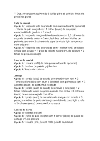 ** Obs.: o cardápio abaixo não é válido para as quintas-feiras de
proteínas puras
Café da manhã
Opção 1: 1 copo de leite desnatado com café (adoçante opcional)
+ 1 fatia de pão integral com 1 colher (sopa) de requeijão
cremoso 0% de gordura + 1 maçã
Opção 2: 1 copo de mingau (leite desnatado com 2,5 colheres de
sopa de farelo de aveia) + 3 enroladinhos de frios (3 fatias de
peito de peru com 2 colheres de sopa de ricota light temperada
com orégano)
Opção 3: 1 copo de leite desnatado com 1 colher (chá) de cacau
em pó sem açúcar + 1 pote de iogurte natural 0% de gordura + 3
fatias de presunto magro
Lanche da manhã
Opção 1: 1 xícara (café) de café preto (adoçante opcional)
Opção 2: 1 colher (sopa) de goji berries
Opção 3: 3 ovos de codorna
Almoço
Opção 1: 1 prato (raso) de salada de camarão com kani + 2
Tomates recheados com atum e cobertos com parmesão light + 3
colheres (sopa) de abobrinha refogada
Opção 2: 1 prato (raso) de salada de endívia e beterraba + 2
fatias médias de lombo de porco assado com limão + 3 colheres
(sopa) de couve refogada com alho
Opção 3: 1 prato (raso) de de salada de acelga com tomate + 3
pedaços médios de peito de frango com leite de coco light e tofu
+ 2 colheres (sopa) de couve-flor no vapor
Lanche da Tarde
Opção 1: 4 palitos de kani
Opção 2: 1 fatia de pão integral com 1 colher (sopa) de pasta de
cottage 0% de gordura
Opção 3: 1 xícara (chá) de chá mate gelado com limão
 
