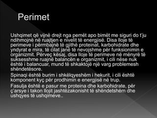 Ushqimet që vijnë drejt nga pemët apo bimët me siguri do t’ju
ndihmojnë në ruajtjen e nivelit të energjisë. Disa lloje të
perimeve i përmbajnë të gjithë proteinat, karbohidrate dhe
yndyrat e mira, të cilat janë të nevojshme për funksionimin e
organizmit. Përveç kësaj, disa lloje të perimeve në mënyrë të
suksesshme ruajnë balancën e organizmit, i cili nëse nuk
është i balancuar, mund të shkaktojë një varg problemesh
shëndetësore.
Spinaqi është burim i shkëlqyeshëm i hekurit, i cili është
komponent kyç për prodhimin e energjisë në trup.
Fasulja është e pasur me proteina dhe karbohidrate, për
ç’arsye i takon llojit jashtëzakonisht të shëndetshëm dhe
ushqyes të ushqimeve..
 