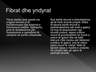 Fibrat dietike janë pjesët me
origjinë bimore jo të
transformuara nga enzimat e
hormoneve tretëse. Gjithashtu,
janë të rëndësishme për
funksionimin e qarkullimit të
ushqimit në zorrën intestinale.
Nuk është shumë e shëndetshme
që të hash shumë yndyrë. Midis
të tjerave është shumë e
pashëndetshme për enët e gjakut
në trup të ekspozohen nga
shumë yndyra, sepse yndyra
mund të grumbullohet në muret e
enëve të gjakut dhe në këtë
mënyrë rritet rreziku për bllokimin
e enëve të gjakut, prej të cilave
njeriu mund të vdesë. Ndër të
tjerash sasia e madhe e yndyrës
në ushqim bën që njeriu të
peshojë shumë.
 