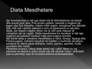 Ajo konsiderohet si një nga dietat më të shëndetshme në planet
dhe arsyet janë disa. Prej qindra vjetësh, banorët e brigjeve që
lagen nga Deti Mesdhe, ndjekin këtë regjim, shoqëruar me aktivitet
fizik. Ata nuk i shohin zakonet e tyre në gastronomi si një plan
dietik, por thjesht ndjekin ritmin me të cilin janë mësuar të
ushqehen që në vegjëli. Dieta mesdhetare ka rezultuar si një nga
regjimet që pakëson rrezikun ndaj sëmundjeve kronike.
Kjo është dieta e vendeve mesdhetare si Italia, Greqia, Spanja dhe
Franca jugore. Ushqimi bazohet në traditën e kuzhinës së këtyre
vendeve ku bëjnë pjesë drithërat, mishi, peshku, perimet, frutat,
qumështi dhe vezët.
Përbërësi kryesor i kësaj diete është vaji i ullirit. Nëse ky vaj
përdoret në sasinë e duhur është një mik shumë i mirë i shëndetit
pasi ai përmban sasi të konsiderueshme antioksidantësh.
 