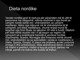 Vendet nordike janë të njohura për përqindjen më të ulët të
personave me mbipeshë, ndërsa studimet e reja thonë se
ushqimi nordik është më i shëndetshëm se ushqimi
mediteran. Njëra nga mënyrat më të shëndetshme të të
ushqyerit, pra dieta mediterane, shumë shpejt mund të
largohet nga froni fitues, ku qëndron 20 vitet e fundit. Dëshmi
për këtë është studimi më i ri që tregon se regjimi i të
ushqyerit që e praktikojnë banorët e vendeve nordike
(Danimarka, Suedia, Norvegjia dhe Finlanda) është shumë
më i shëndetshëm se sa specialiteti i vendeve mediterane si
(Italia, Spanja, Greqia). E pasur me proteina, acidet yndyrore
omega-3 dhe antioksidues, dieta skandinave është e bazuar
në mishin e peshkut, mishin e kuq pa yndyrë, perime me
rrënjë, pemët me kokrra dhe bukës së thekur.
 