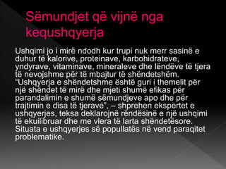 Sëmundjet që vijnë nga
kequshqyerja
Ushqimi jo i mirë ndodh kur trupi nuk merr sasinë e
duhur të kalorive, proteinave, karbohidrateve,
yndyrave, vitaminave, mineraleve dhe lëndëve të tjera
të nevojshme për të mbajtur të shëndetshëm.
“Ushqyerja e shëndetshme është guri i themelit për
një shëndet të mirë dhe mjeti shumë efikas për
parandalimin e shumë sëmundjeve apo dhe për
trajtimin e disa të tjerave”, – shprehen ekspertet e
ushqyerjes, teksa deklarojnë rëndësinë e një ushqimi
të ekuilibruar dhe me vlera të larta shëndetësore.
Situata e ushqyerjes së popullatës në vend paraqitet
problematike.
 