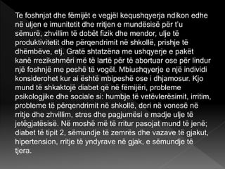 Te foshnjat dhe fëmijët e vegjël kequshqyerja ndikon edhe
në uljen e imunitetit dhe rritjen e mundësisë për t’u
sëmurë, zhvillim të dobët fizik dhe mendor, ulje të
produktivitetit dhe përqendrimit në shkollë, prishje të
dhëmbëve, etj. Gratë shtatzëna me ushqyerje e pakët
kanë rrezikshmëri më të lartë për të abortuar ose për lindur
një foshnjë me peshë të vogël. Mbiushqyerje e një individi
konsiderohet kur ai është mbipeshë ose i dhjamosur. Kjo
mund të shkaktojë diabet që në fëmijëri, probleme
psikologjike dhe sociale si: humbje të vetëvlerësimit, irritim,
probleme të përqendrimit në shkollë, deri në vonesë në
rritje dhe zhvillim, stres dhe pagjumësi e madje ulje të
jetëgjatësisë. Në moshë më të rritur pasojat mund të jenë;
diabet të tipit 2, sëmundje të zemrës dhe vazave të gjakut,
hipertension, rritje të yndyrave në gjak, e sëmundje të
tjera.
 