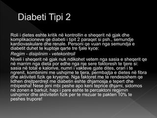 Roli i dietes eshte kritik në kontrollin e sheqerit në gjak dhe
komplikacioneve qe diabeti i tipit 2 paraqet si psh., semundje
kardiovaskulare dhe renale. Personi qe vuan nga semundja e
diabetit duhet te kuptoje qarte tre fjale kyce:
Regjim - disiplinim - vetekontroll
Niveli i sheqerit në gjak nuk ndikohet vetem nga sasia e sheqerit qe
në marrim nga dieta por edhe nga nje sere faktoresh te tjere si:
sasia në total e kalorive, numri i vakteve gjate dites, orari i te
ngrenit, kombinimi me ushqime te tjera, permbajtja e dietes në fibra
dhe aktiviteti fizik qe kryejme. Nga faktoret me te rendesishem qe
lidhen drejtperdrejt me diabetin eshte dhjamosja e tepert dhe
mbipesha! Nese jeni mbi peshe apo keni teprice dhjami, sidomos
në zonen e barkut, hapi i pare eshte te percaktoni regjimin
ushqimor dhe aktivitetin fizik per te rrezuar te pakten 10% te
peshes trupore!
 