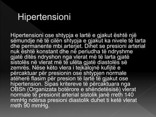 Hipertensioni ose shtypja e lartë e gjakut është një
sëmundje në të cilën shtypja e gjakut ka nivele të larta
dhe permanente mbi arterjet. Dihet se presioni arterial
nuk është konstant dhe në periudha të ndryshme
gjatë ditës ndryshon nga vlerat më të larta gjatë
sistolës në vlerat më të ulëta gjatë diastolës së
zemrës. Nëse këto vlera i tejkalojnë kufijtë e
përcaktuar për presionin ose shtypjen normale
atëherë flasim për presion të lartë të gjakut ose
hipertension. Sipas kritereve të përcaktuara nga
OBSh (Organizata botërore e shëndetësisë) vlerat
normale të presionit arterial sistolik janë rreth 140
mmHg ndërsa presioni diastolik duhet ti ketë vlerat
rreth 90 mmHg.
 