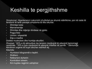 Simptomat. Hipertensioni zakonisht zhvillohet pa shumë ndërlikime, por në raste të
tensionit të lartë paraqet simptoma të tilla sikurse:
• Dhimbje koke
• Marramendje
• Dhimbje dhe ndjenje rëndese në gjoks
• Pagjumësi
• Urinim i shpeshtë
• Etje e madhe
Dobësi muskulore dhe humbje ekuilibri.
Rreziqet. *40% e të sëmurëve me tension rrezikojnë të pësojnë hemorragji
cerebrale. *16% e tyre rrezikojnë të pësojnë infarkte në zemër. * Sëmundja
kërcënon organe të trupit sikurse veshkat etj.
Këshilla:
• Humbisni kilogramët e tepërt.
• Shëtisni.
• Ndërprisni duhanin
• Kontrolloni stresin.
• Kini kujdes regjimin ushqimor
 