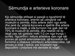 Kjo sëmundje shfaqet si pasojë e ngushtimit të
arterieve koronare, arteriet që ushqejnë vet
muskulin e zemrës. Këto arterie dalin nga aorta
dhe janë dy: arteria koronare e djathtë dhe arteria
koronare e majtë, e cila furnizon me gjak deri në
70% të muskulit të zemrës, dhe ndahet në dy
degë pas një gjatësie rreth 1-2 cm nga trungu i
aortës. Ngushtimi i këtyre arterieve vjen nga një
proces që quhet arterosklerozë, që konsiston në
formimin e pllakave (shiritave) arterosklerotike, një
proces jo krejt i njohur, por kryesisht nga
depozitimi i yndyrave me densitet të vogël.
 