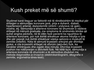 Studimet kanë treguar se faktorët më të rëndësishëm të rrezikut për
shfaqjen e sëmundjes koronare janë, pirja e duhanit, diabeti,
hipertensioni arterial, dislipidemitë (shtimi i yndyrave në gjak),
mosha, etj. Sëmundja e arterieve koronare në shumicën e rasteve
shfaqet në mënyrë graduale, me simptoma të sindromës klinike që
quhet angina pectoris, në të cilën fazë pacienti ka ngushtica të
arterieve koronare, por nuk është shkaktuar akoma mbyllja e tyre
dhe për pasojë nuk është shkaktuar vdekja qelizore e muskulit të
zemrës (infarkti). Këta të sëmurë kryesisht ankojnë për dhimbje
gjoksi, e cila kryesisht shfaqet në sforcim (aktivitet) fizik, ka
karakter shtrëngues dhe zgjatë disa minuta. Dhimbja kryesisht
pushon me ndërprerjen e aktivitetit fizik. Në këtë fazë, sëmundja e
arterieve koronare në shumicën e të sëmurëve zbulohet me
metoda diagnostike jo-invazive (elektrokardiogrami, ekografia e
zemrës, ergometria-stres-testi).
 
