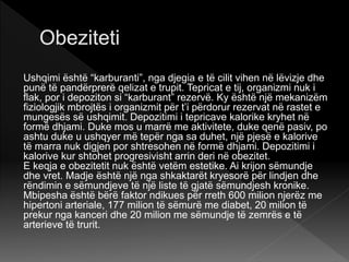 Ushqimi është “karburanti”, nga djegia e të cilit vihen në lëvizje dhe
punë të pandërprerë qelizat e trupit. Tepricat e tij, organizmi nuk i
flak, por i depoziton si “karburant” rezervë. Ky është një mekanizëm
fiziologjik mbrojtës i organizmit për t’i përdorur rezervat në rastet e
mungesës së ushqimit. Depozitimi i tepricave kalorike kryhet në
formë dhjami. Duke mos u marrë me aktivitete, duke qenë pasiv, po
ashtu duke u ushqyer më tepër nga sa duhet, një pjesë e kalorive
të marra nuk digjen por shtresohen në formë dhjami. Depozitimi i
kalorive kur shtohet progresivisht arrin deri në obezitet.
E keqja e obezitetit nuk është vetëm estetike. Ai krijon sëmundje
dhe vret. Madje është një nga shkaktarët kryesorë për lindjen dhe
rëndimin e sëmundjeve të një liste të gjatë sëmundjesh kronike.
Mbipesha është bërë faktor ndikues për rreth 600 milion njerëz me
hipertoni arteriale, 177 milion të sëmurë me diabet, 20 milion të
prekur nga kanceri dhe 20 milion me sëmundje të zemrës e të
arterieve të trurit.
 