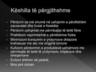 • Përdorni sa më shumë në ushqimin e përditshëm
zarzavatet dhe frutat e freskëta
• Përdorni ushqimet me përmbajtje të lartë fibre
• Praktikoni veprimtarinë e përditshme fizike
• Minimizoni konsumin e yndyrnave shtazore
krahasuar me ato me origjinë bimore
• Kufizoni përdorimin e produkteve ushqimore me
përmbajte të lartë të yndyrnave, kripërave dhe
sheqernave
• Evitoni shtimin në peshë;
• Mos pini duhan
 