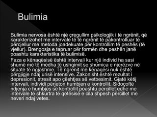 Bulimia nervosa është një çregullim psikologjik i të ngrënit, që
karakterizohet me intervale të të ngrënit të pakontrolluar të
përcjellur me metoda joadekuate për kontrollim të peshës (të
vjellur). Brengosja e tepruar për formën dhe peshën janë
poashtu karakteristika të bulimisë.
Faza e kënaqësisë është intervali kur një individ ha sasi
shumë më të mëdha të ushqimit se shumica e njerëzve në
situate të ngjashme. Të ngrënit me kënaqësi nuk është
përgjigje ndaj urisë intensive. Zakonisht është rezultat i
depresionit, stresit apo çështjes së vetbesimit. Gjatë këtij
intervali, individi përjeton humbjen e kontrollit. Sidoçoftë
ndjenja e humbjes së kontrollit poashtu përcillet edhe me
intervale të shkurtra të qetësisë e cila shpesh përcillet me
neveri ndaj vetes.
 